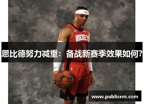 恩比德努力减重：备战新赛季效果如何？