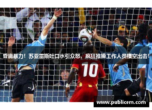 昏庸暴力！苏亚雷斯吐口水引众怒，疯狂推搡工作人员横空出击！